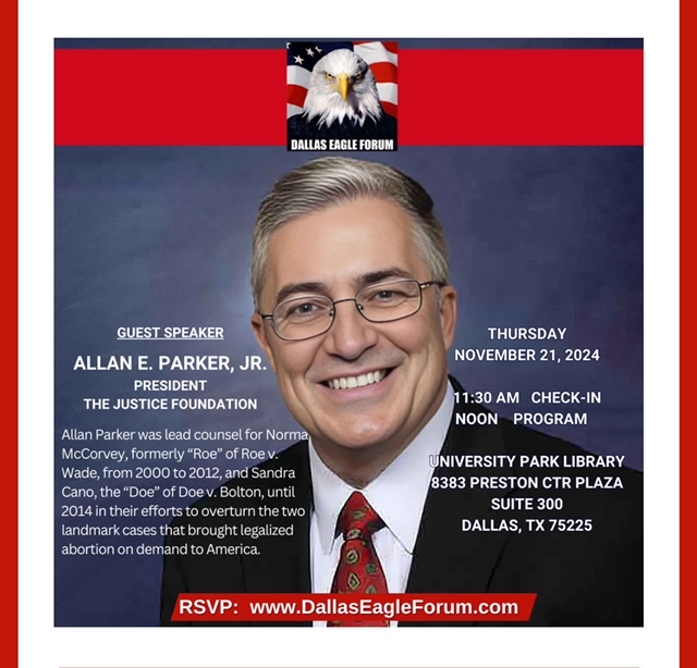 Flyer image for monthly Dallas Eagle Forum meeting >> Thursday, November 21, 2024, 11:30 check in, 12:00 pm Program, University Park Library, 8383 Preston Center Plaza, Ste. 300 Dallas, TX 75220; speaker Allan E. Parker, Jr., President of The Justice Foundation, lead counsel for Norma McCorvey, formerly "Roe" of Roe v. Wade.